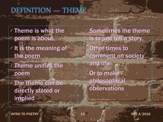 DEFINITION — THEME
Theme is what the
poem is about.
It is the meaning of
the poem
Theme unifies the
poem
The theme can be
directly stated or
implied
Sometimes the theme
is to just tell a story,
Other times to
comment on society
and life
Or to make
philosophical
observations
REV 4/2016INTRO TO POETRY 15
 