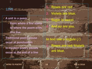 LINE
A unit in a poem
From where a line starts
to where the poem ends
in a line
Traditional poetry pause
occur at punctuation
In modern poetry pauses
occur at the end of a line
1. Roses are red
2. Violets are blue.
3. Sugar is sweet
4. And so are you.
In text use a virgule (/)
1. Roses are red/Violets
are blue.
REV 4/2016INTRO TO POETRY 18
 