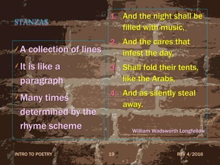 STANZAS
A collection of lines
It is like a
paragraph
Many times
determined by the
rhyme scheme
1. And the night shall be
filled with music,
2. And the cares that
infest the day,
3. Shall fold their tents,
like the Arabs,
4. And as silently steal
away.
William Wadsworth Longfellow
REV 4/2016INTRO TO POETRY 19
 