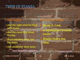 TYPES OF STANZA
Fixed Length
1.And the night shall be filled
with music,
2.And the cares that infest
the day,
3.Shall fold their tents, like
the Arabs,
4.And as silently steal away.
Henry Wadsworth Longfellow
Free Verse Variable
1. So be it. I am
2. a wholeness I’ll never
know.
3. Maybe that’s the
best.
Hayden Carruth
REV 4/2016INTRO TO POETRY 20
 