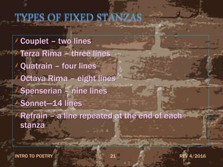 TYPES OF FIXED STANZAS
Couplet – two lines
Terza Rima – three lines
Quatrain – four lines
Octava Rima – eight lines
Spenserian – nine lines
Sonnet—14 lines
Refrain – a line repeated at the end of each
stanza
REV 4/2016INTRO TO POETRY 21
 