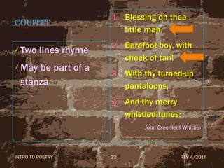 COUPLET
Two lines rhyme
May be part of a
stanza
1. Blessing on thee
little man,
2. Barefoot boy, with
cheek of tan!
3. With thy turned-up
pantaloons,
4. And thy merry
whistled tunes;
John Greenleaf Whittier
REV 4/2016INTRO TO POETRY 22
 