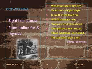 OCTAVO RIMA
Eight line stanza
From Italian for 8
rhymes
1. Woodman, spare that tree!
2. Touch not a single bough!
3. In youth it sheltered me,
4. And I’ll protect it now.
5. ‘Twas my forefather’s hand
6. That placed it near the cot;
7. There, woodman, let it stand,
8. Thy axe shall harm it not!
George Pope Morris
REV 4/2016INTRO TO POETRY 25
 
