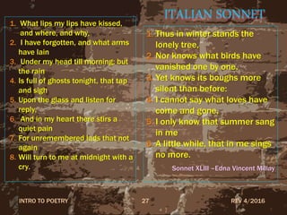 ITALIAN SONNET1. What lips my lips have kissed,
and where, and why,
2. I have forgotten, and what arms
have lain
3. Under my head till morning; but
the rain
4. Is full of ghosts tonight, that tap
and sigh
5. Upon the glass and listen for
reply,
6. And in my heart there stirs a
quiet pain
7. For unremembered lads that not
again
8. Will turn to me at midnight with a
cry.
1. Thus in winter stands the
lonely tree,
2. Nor knows what birds have
vanished one by one,
3. Yet knows its boughs more
silent than before:
4. I cannot say what loves have
come and gone,
5. I only know that summer sang
in me
6. A little while, that in me sings
no more.
Sonnet XLIII –Edna Vincent Millay
REV 4/2016INTRO TO POETRY 27
 