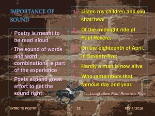IMPORTANCE OF
SOUND
Poetry is meant to
be read aloud
The sound of words
and word
combinations is part
of the experience
Poets expend great
effort to get the
sound right
1. Listen my children and you
shall hear
2. Of the midnight ride of
Paul Revere,
3. On the eighteenth of April,
in Seventy-five;
4. Hardly a man is now alive
5. Who remembers that
famous day and year.
Longfellow Paul Revere’s Ride
REV 4/2016INTRO TO POETRY 32
 