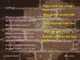 RHYME
Rhyme is used frequently to
tie lines and stanzas together
Rhyme is often used to
connect ideas
Rhyme was borrowed from
other languages and is not
natural to English
A rhyme scheme is indicated
by small letters a, b, c, d, etc.
1. There once was a lady
from Niger
2. Who smiled as she rode
on a tiger
3. They returned from the
ride
4. With the lady inside
5. And the smile on the face
of the tiger
Limerick
REV 4/2016INTRO TO POETRY 34
B
A
A
A
B
 