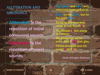 ALLITERATION AND
ASSONANCE
Alliteration is the
repetition of initial
consonant sounds
Assonance is the
repetition of vowel
sounds
1. Friendless and faint, with
martyred steps and slow,
2. Faint for the flesh, but for
the spirit free,
3. Stung by the mob that
came to see the show,
4. The Master toiled along
to Calvary;
5. We gibed him, as he
went, with houndish glee,
6. Till his dimmed eyes for
us did overflow;
Edwin Arlington Robinson
REV 4/2016INTRO TO POETRY 36
 
