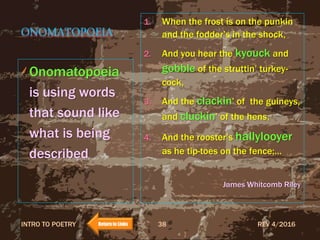ONOMATOPOEIA
Onomatopoeia
is using words
that sound like
what is being
described
1. When the frost is on the punkin
and the fodder’s in the shock,
2. And you hear the kyouck and
gobble of the struttin’ turkey-
cock,
3. And the clackin’ of the guineys,
and cluckin’ of the hens,
4. And the rooster’s hallylooyer
as he tip-toes on the fence;…
James Whitcomb Riley
REV 4/2016INTRO TO POETRY 38Return to Links
 