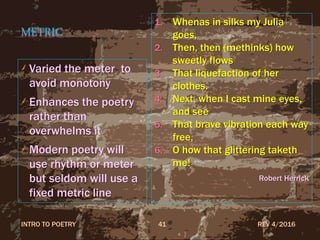 METRIC
Varied the meter to
avoid monotony
Enhances the poetry
rather than
overwhelms it
Modern poetry will
use rhythm or meter
but seldom will use a
fixed metric line
REV 4/2016INTRO TO POETRY 41
1. Whenas in silks my Julia
goes,
2. Then, then (methinks) how
sweetly flows
3. That liquefaction of her
clothes.
4. Next, when I cast mine eyes,
and see
5. That brave vibration each way
free,
6. O how that glittering taketh
me!
Robert Herrick
 