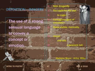 DEFINITION—IMAGERY
The use of a strong
sensual language
to convey a
concept or
emotion.
1. Slim dragonfly
2. Too rapid for the eye
3. to cage—
4. Contagious gem of
virtuosity—
5. Make visible, mentality.
6. reveal
7. and veil
8. a peacock tail.
Marianne Moore –Arthur Miller
REV 4/2016INTRO TO POETRY 47
 