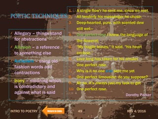 POETIC TECHNIQUES
Allegory – things stand
for abstractions
Allusion – a reference
to something else
Archaism – using old
fashion words and
contractions
Irony – meaning which
is contradictory and
against what is said
1. A single flow'r he sent me, since we met.
2. All tenderly his messenger he chose;
3. Deep-hearted, pure, with scented dew
still wet—
4. One perfect rose.I knew the language of
the floweret;
5. "My fragile leaves," it said, "his heart
enclose.“
6. Love long has taken for his amulet
One perfect rose.
7. Why is it no one e’er sent me yet
8. One perfect limousine, do you suppose?
9. Ah no, it's always just my luck to get
10. One perfect rose.
Dorothy Parker
REV 4/2016INTRO TO POETRY 49Return to Links
 