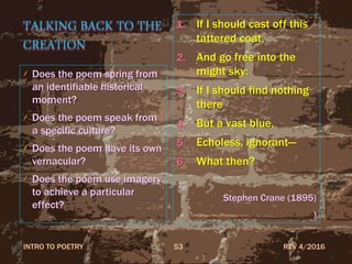 TALKING BACK TO THE
CREATION
Does the poem spring from
an identifiable historical
moment?
Does the poem speak from
a specific culture?
Does the poem have its own
vernacular?
Does the poem use imagery
to achieve a particular
effect?
1. If I should cast off this
tattered coat,
2. And go free into the
might sky:
3. If I should find nothing
there
4. But a vast blue,
5. Echoless, ignorant—
6. What then?
Stephen Crane (1895)
)
REV 4/2016INTRO TO POETRY 53
 