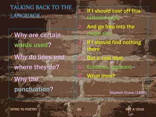 TALKING BACK TO THE
LANGUAGE
Why are certain
words used?
Why do lines end
where they do?
Why the
punctuation?
1. If I should cast off this
tattered coat,
2. And go free into the
might sky:
3. If I should find nothing
there
4. But a vast blue,
5. Echoless, ignorant—
6. What then?
Stephen Crane (1895)
REV 4/2016INTRO TO POETRY 56
 