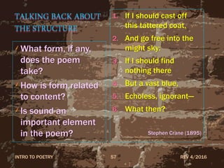 TALKING BACK ABOUT
THE STRUCTURE
What form, if any,
does the poem
take?
How is form related
to content?
Is sound an
important element
in the poem?
1. If I should cast off
this tattered coat,
2. And go free into the
might sky:
3. If I should find
nothing there
4. But a vast blue,
5. Echoless, ignorant—
6. What then?
Stephen Crane (1895)
REV 4/2016INTRO TO POETRY 57
 