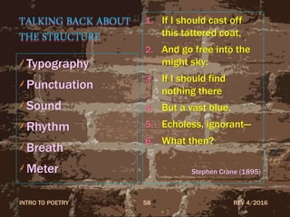 TALKING BACK ABOUT
THE STRUCTURE
Typography
Punctuation
Sound
Rhythm
Breath
Meter
1. If I should cast off
this tattered coat,
2. And go free into the
might sky:
3. If I should find
nothing there
4. But a vast blue,
5. Echoless, ignorant—
6. What then?
Stephen Crane (1895)
REV 4/2016INTRO TO POETRY 58
 