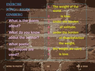 EXERCISE
SONG – ALLEN
GINSBERG
What is the poem
about?
What do you know
about the author?
What poetic
techniques are
used?
1. The weight of the
world
2. is love.
3. Under the burden
4. of solitude,
5. under the burden
6. of dissatisfaction
7. the weight,
8. the weight we carry
9. is love.
REV 4/2016INTRO TO POETRY 68
 