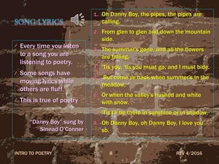 SONG LYRICS
Every time you listen
to a song you are
listening to poetry.
Some songs have
moving lyrics while
others are fluff
This is true of poetry
“Danny Boy” sung by
Sinead O’Conner
1. Oh Danny Boy, the pipes, the pipes are
calling.
2. From glen to glen and down the mountain
side.
3. The summer's gone, and all the flowers
are falling.
4. 'Tis you, 'tis you must go, and I must bide.
5. But come ye back when summer's in the
meadow,
6. Or when the valley's hushed and white
with snow.
7. 'Tis I'll be there in sunshine or in shadow.
8. Oh Danny Boy, oh Danny Boy, I love you
so.
REV 4/2016INTRO TO POETRY 8
 