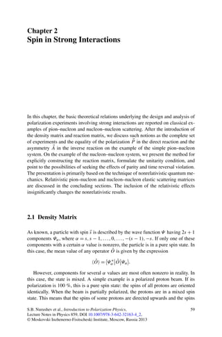 Chapter 2
Spin in Strong Interactions
In this chapter, the basic theoretical relations underlying the design and analysis of
polarization experiments involving strong interactions are reported on classical ex-
amples of pion–nucleon and nucleon–nucleon scattering. After the introduction of
the density matrix and reaction matrix, we discuss such notions as the complete set
of experiments and the equality of the polarization P in the direct reaction and the
asymmetry A in the inverse reaction on the example of the simple pion–nucleon
system. On the example of the nucleon–nucleon system, we present the method for
explicitly constructing the reaction matrix, formulate the unitarity condition, and
point to the possibilities of seeking the effects of parity and time reversal violation.
The presentation is primarily based on the technique of nonrelativistic quantum me-
chanics. Relativistic pion–nucleon and nucleon–nucleon elastic scattering matrices
are discussed in the concluding sections. The inclusion of the relativistic effects
insigniﬁcantly changes the nonrelativistic results.
2.1 Density Matrix
As known, a particle with spin s is described by the wave function Ψ having 2s + 1
components Ψα, where α = s,s − 1,...,0,...,−(s − 1),−s. If only one of these
components with a certain α value is nonzero, the particle is in a pure spin state. In
this case, the mean value of any operator ˆO is given by the expression
ˆO = Ψ ∗
α
ˆO Ψα .
However, components for several α values are most often nonzero in reality. In
this case, the state is mixed. A simple example is a polarized proton beam. If its
polarization is 100 %, this is a pure spin state: the spins of all protons are oriented
identically. When the beam is partially polarized, the protons are in a mixed spin
state. This means that the spins of some protons are directed upwards and the spins
S.B. Nurushev et al., Introduction to Polarization Physics,
Lecture Notes in Physics 859, DOI 10.1007/978-3-642-32163-4_2,
© Moskovski Inzhenerno-Fisitscheski Institute, Moscow, Russia 2013
59
 