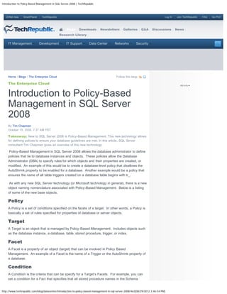 Introduction to Policy-Based Management in SQL Server 2008 | TechRepublic



   ZDNet Asia    SmartPlanet    TechRepublic                                                                                    Log In   Join TechRepublic   FAQ   Go Pro!




                                                   Blogs     Downloads       Newsletters       Galleries      Q&A     Discussions        News
                                               Research Library


     IT Management             Development         IT Support        Data Center         Networks        Security




     Home / Blogs / The Enterprise Cloud                                                  Follow this blog:

     The Enterprise Cloud


     Introduction to Policy-Based
     Management in SQL Server
     2008
     By Tim Chapman
     October 15, 2008, 7:37 AM PDT

     Takeaway: New to SQL Server 2008 is Policy-Based Management. This new technology allows
     for defining polices to ensure your database guidelines are met. In this article, SQL Server
     consultant Tim Chapman gives an overview of this new technology.

     Policy-Based Management in SQL Server 2008 allows the database administrator to define
     policies that tie to database instances and objects. These policies allow the Database
     Administrator (DBA) to specify rules for which objects and their properties are created, or
     modified. An example of this would be to create a database-level policy that disallows the
     AutoShrink property to be enabled for a database. Another example would be a policy that
     ensures the name of all table triggers created on a database table begins with tr_.

     As with any new SQL Server technology (or Microsoft technology in general), there is a new
     object naming nomenclature associated with Policy-Based Management. Below is a listing
     of some of the new base objects.

     Policy
     A Policy is a set of conditions specified on the facets of a target. In other words, a Policy is
     basically a set of rules specified for properties of database or server objects.

     Target
     A Target is an object that is managed by Policy-Based Management. Includes objects such
     as the database instance, a database, table, stored procedure, trigger, or index.

     Facet
     A Facet is a property of an object (target) that can be involved in Policy Based
     Management. An example of a Facet is the name of a Trigger or the AutoShrink property of
     a database.

     Condition
     A Condition is the criteria that can be specify for a Target’s Facets. For example, you can
     set a condition for a Fact that specifies that all stored procedure names in the Schema


http://www.techrepublic.com/blog/datacenter/introduction-to-policy-based-management-in-sql-server-2008/463[08/29/2012 3:46:54 PM]
 