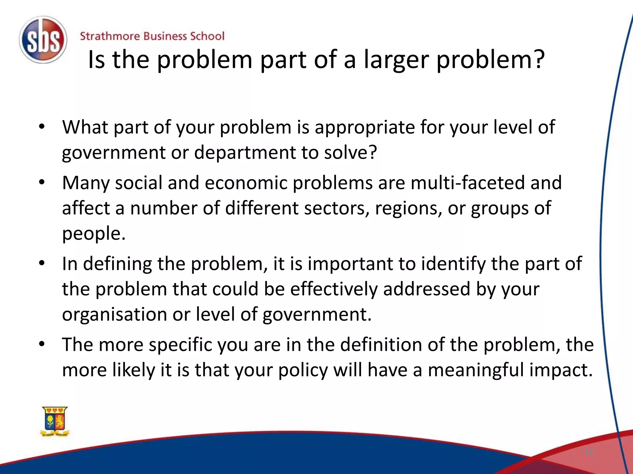 Is the problem part of a larger problem? • What part of your problem is appropriate for your level of government or department to solve? • Many social and economic problems are multi-faceted and affect a number of different sectors, regions, or groups of people. • In defining the problem, it is important to identify the part of the problem that could be effectively addressed by your organisation or level of government. • The more specific you are in the definition of the problem, the more likely it is that your policy will have a meaningful impact. 10 