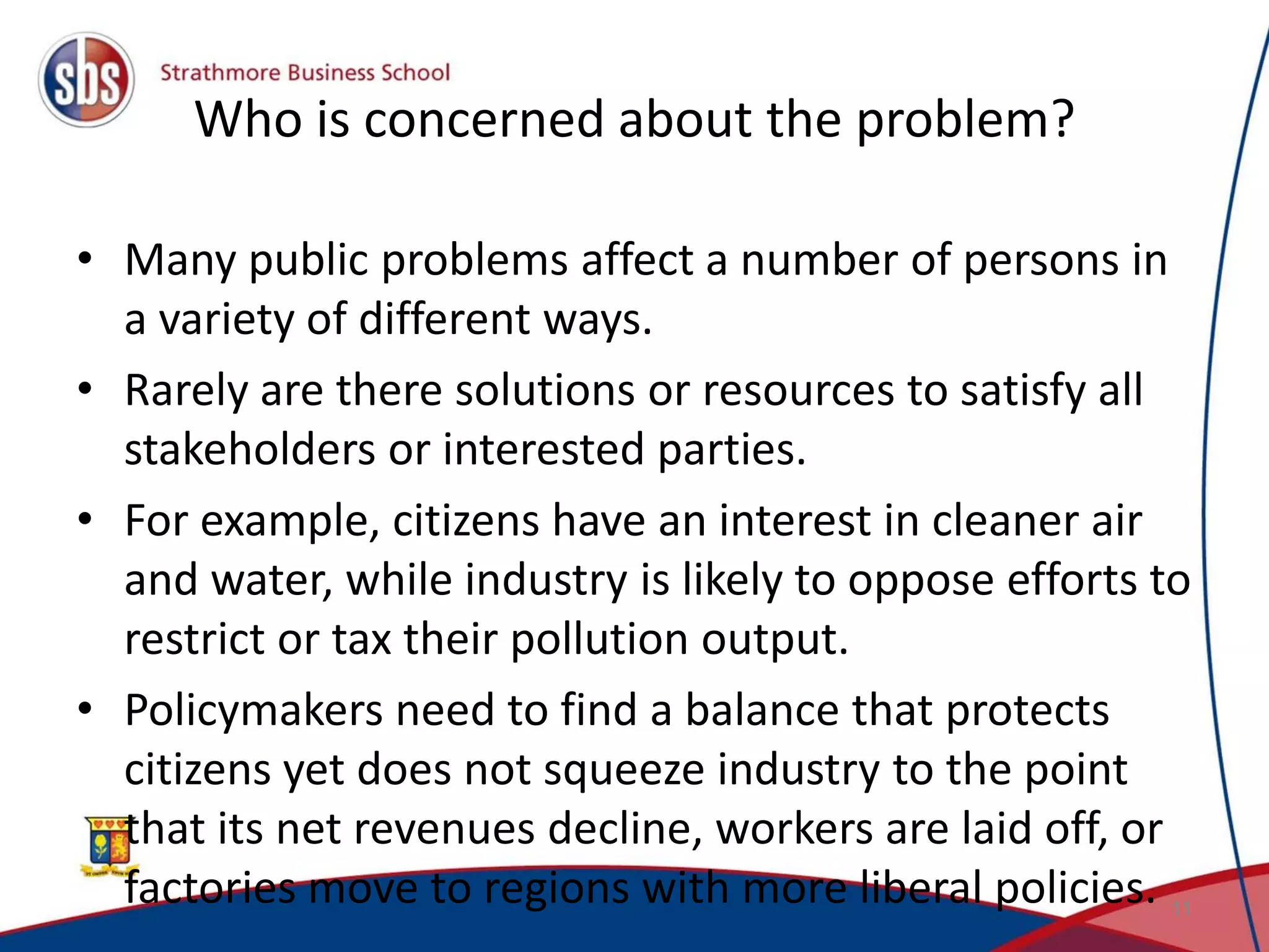 Who is concerned about the problem? • Many public problems affect a number of persons in a variety of different ways. • Rarely are there solutions or resources to satisfy all stakeholders or interested parties. • For example, citizens have an interest in cleaner air and water, while industry is likely to oppose efforts to restrict or tax their pollution output. • Policymakers need to find a balance that protects citizens yet does not squeeze industry to the point that its net revenues decline, workers are laid off, or factories move to regions with more liberal policies. 11 