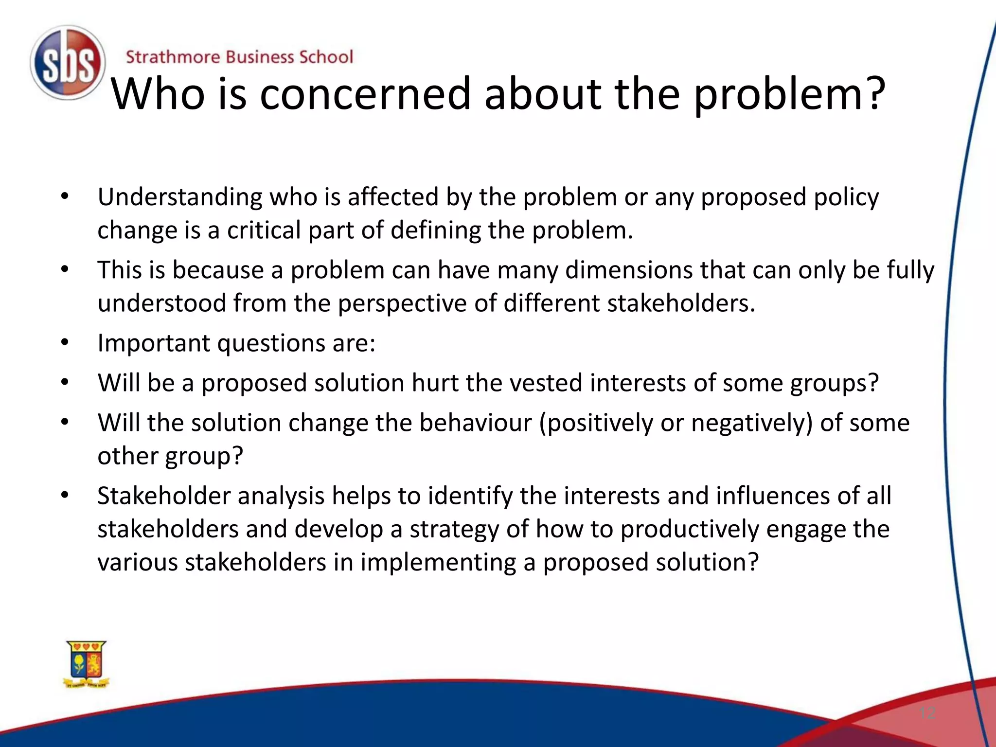 Who is concerned about the problem? • Understanding who is affected by the problem or any proposed policy change is a critical part of defining the problem. • This is because a problem can have many dimensions that can only be fully understood from the perspective of different stakeholders. • Important questions are: • Will be a proposed solution hurt the vested interests of some groups? • Will the solution change the behaviour (positively or negatively) of some other group? • Stakeholder analysis helps to identify the interests and influences of all stakeholders and develop a strategy of how to productively engage the various stakeholders in implementing a proposed solution? 12 