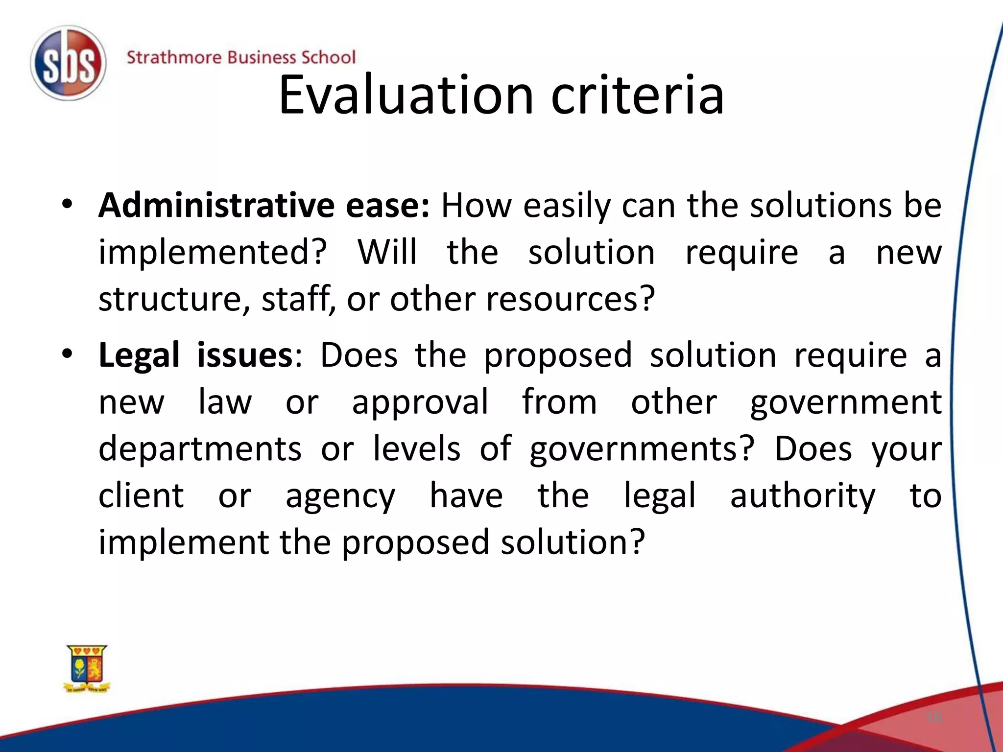 Evaluation criteria • Administrative ease: How easily can the solutions be implemented? Will the solution require a new structure, staff, or other resources? • Legal issues: Does the proposed solution require a new law or approval from other government departments or levels of governments? Does your client or agency have the legal authority to implement the proposed solution? 16 