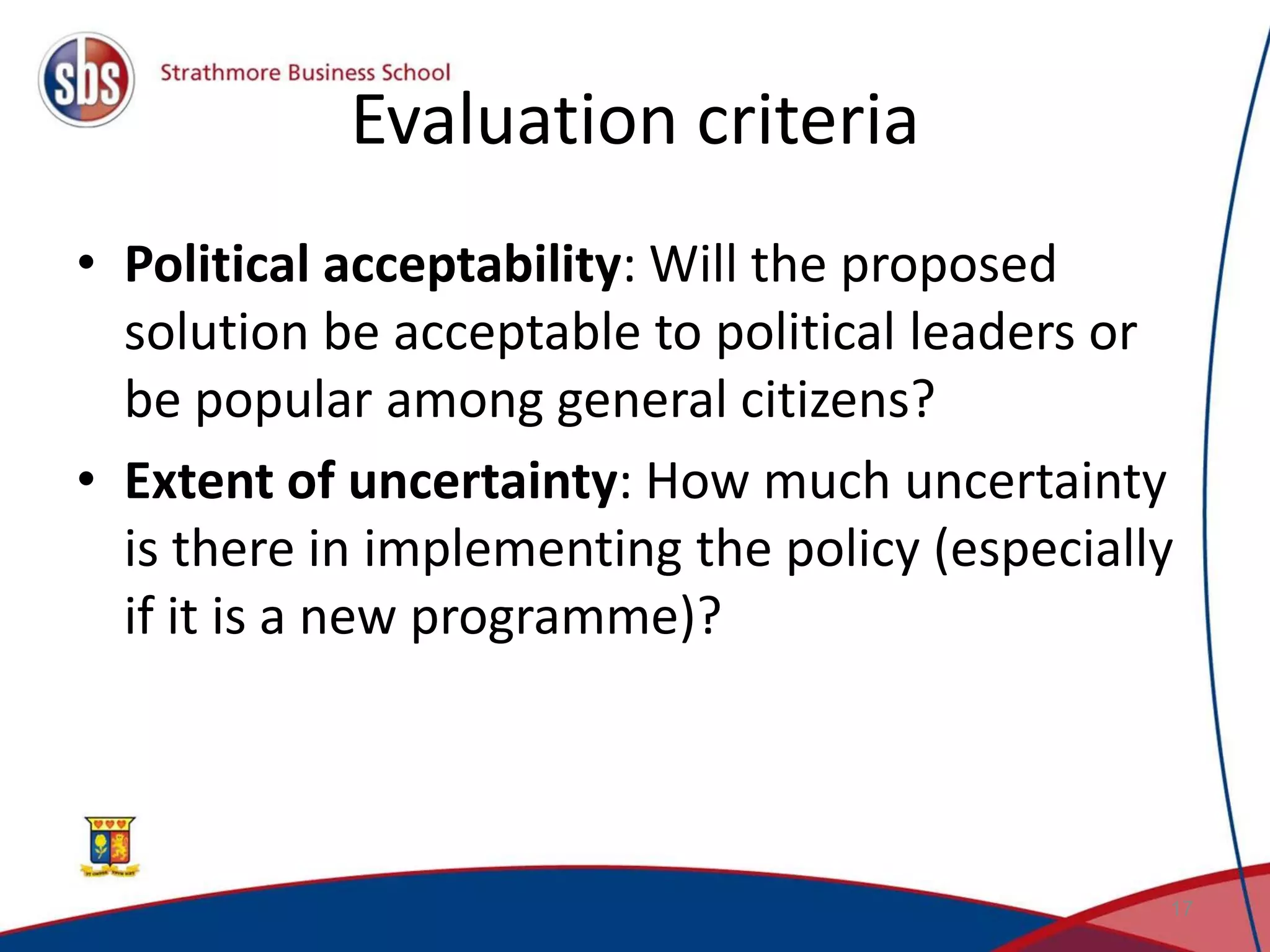 Evaluation criteria • Political acceptability: Will the proposed solution be acceptable to political leaders or be popular among general citizens? • Extent of uncertainty: How much uncertainty is there in implementing the policy (especially if it is a new programme)? 17 