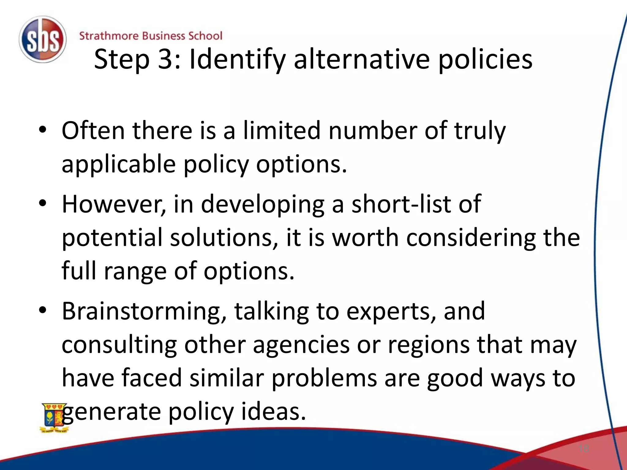 Step 3: Identify alternative policies • Often there is a limited number of truly applicable policy options. • However, in developing a short-list of potential solutions, it is worth considering the full range of options. • Brainstorming, talking to experts, and consulting other agencies or regions that may have faced similar problems are good ways to generate policy ideas. 18 
