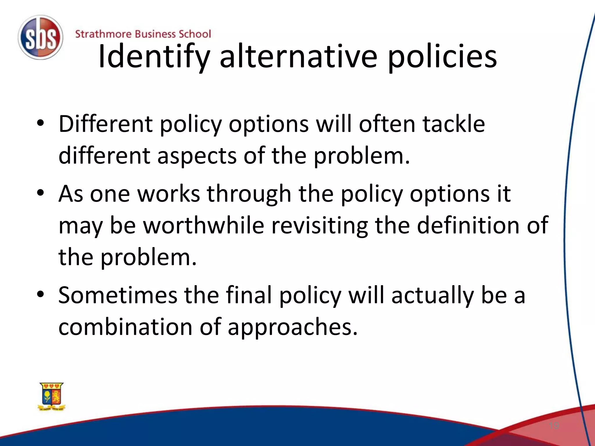 Identify alternative policies • Different policy options will often tackle different aspects of the problem. • As one works through the policy options it may be worthwhile revisiting the definition of the problem. • Sometimes the final policy will actually be a combination of approaches. 19 
