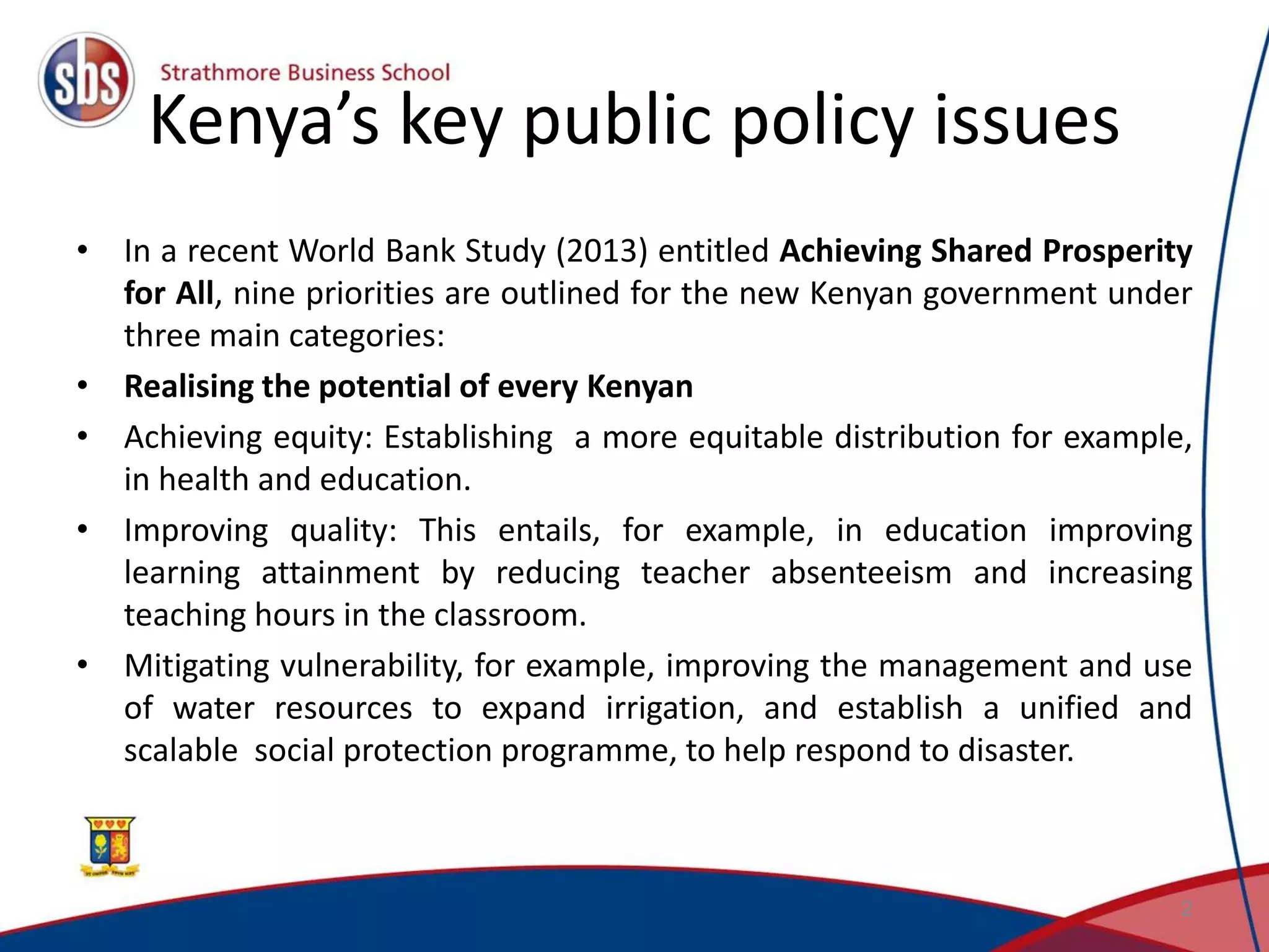 Kenya’s key public policy issues • In a recent World Bank Study (2013) entitled Achieving Shared Prosperity for All, nine priorities are outlined for the new Kenyan government under three main categories: • Realising the potential of every Kenyan • Achieving equity: Establishing a more equitable distribution for example, in health and education. • Improving quality: This entails, for example, in education improving learning attainment by reducing teacher absenteeism and increasing teaching hours in the classroom. • Mitigating vulnerability, for example, improving the management and use of water resources to expand irrigation, and establish a unified and scalable social protection programme, to help respond to disaster. 2 