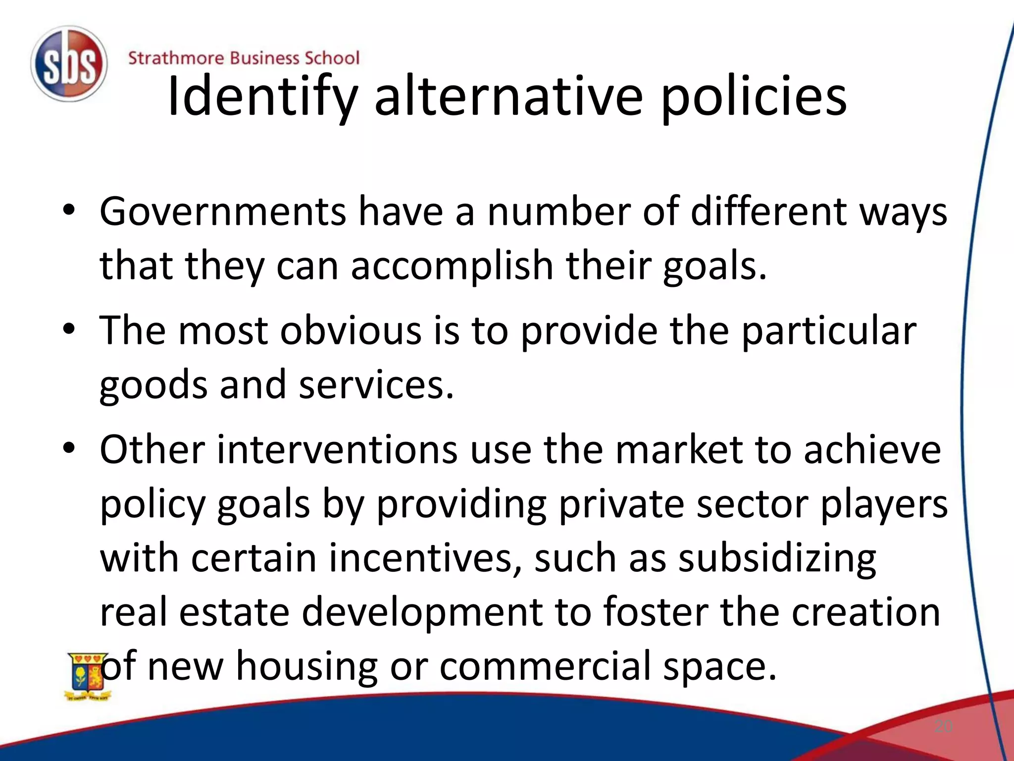 Identify alternative policies • Governments have a number of different ways that they can accomplish their goals. • The most obvious is to provide the particular goods and services. • Other interventions use the market to achieve policy goals by providing private sector players with certain incentives, such as subsidizing real estate development to foster the creation of new housing or commercial space. 20 