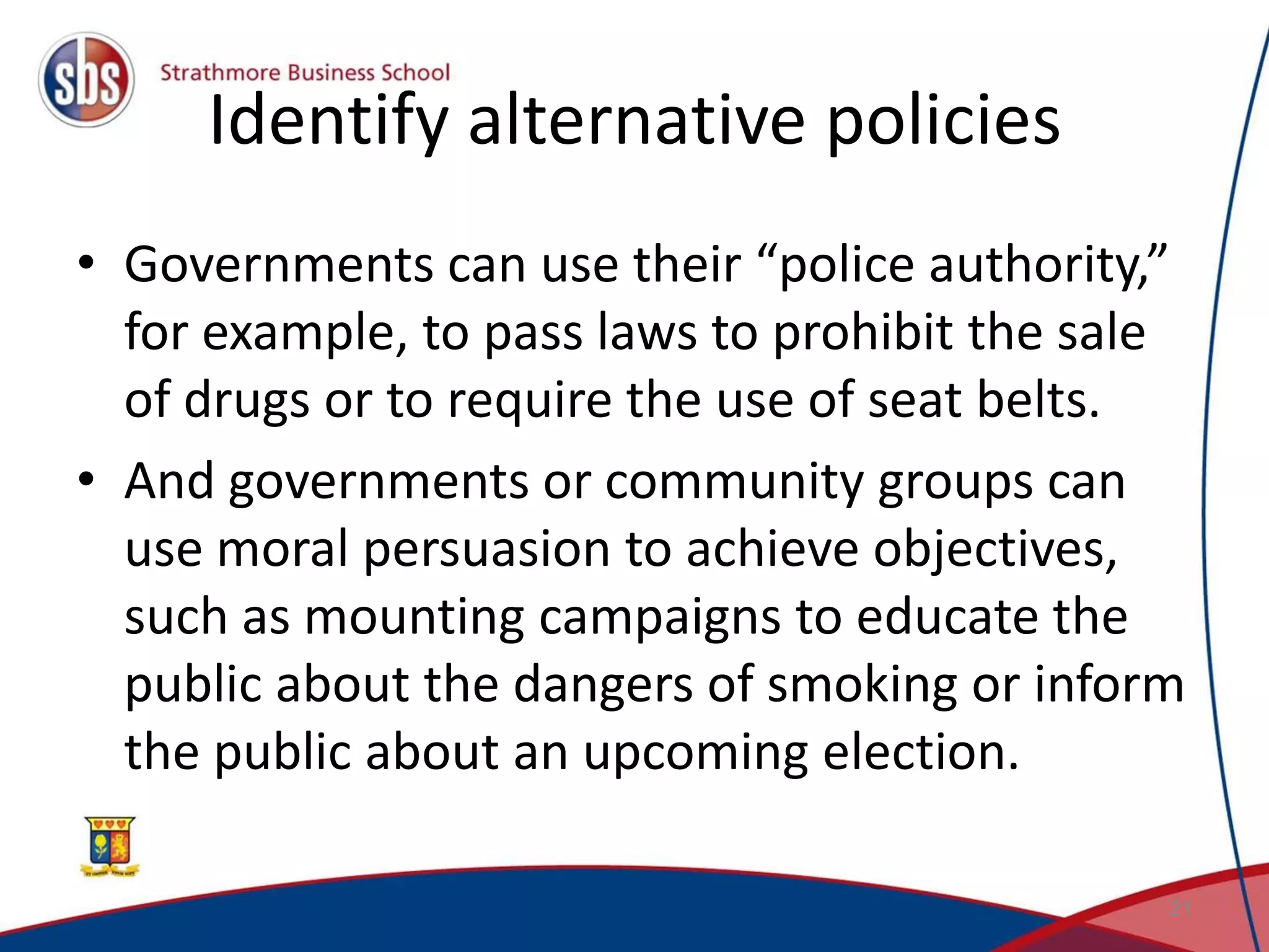 Identify alternative policies • Governments can use their “police authority,” for example, to pass laws to prohibit the sale of drugs or to require the use of seat belts. • And governments or community groups can use moral persuasion to achieve objectives, such as mounting campaigns to educate the public about the dangers of smoking or inform the public about an upcoming election. 21 
