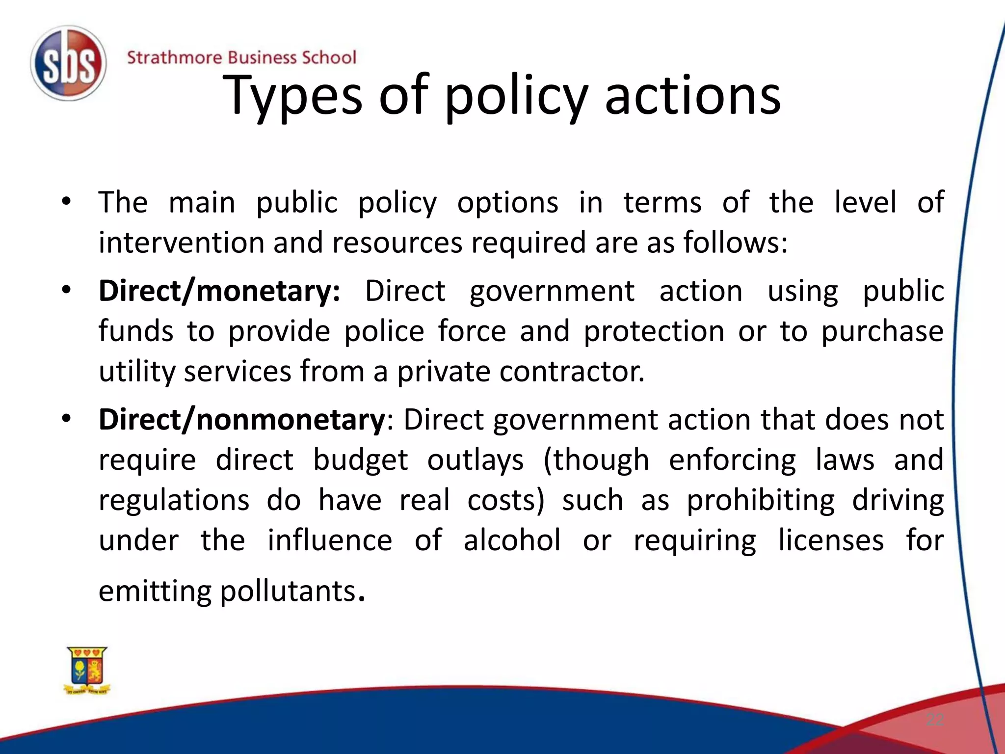 Types of policy actions • The main public policy options in terms of the level of intervention and resources required are as follows: • Direct/monetary: Direct government action using public funds to provide police force and protection or to purchase utility services from a private contractor. • Direct/nonmonetary: Direct government action that does not require direct budget outlays (though enforcing laws and regulations do have real costs) such as prohibiting driving under the influence of alcohol or requiring licenses for emitting pollutants. 22 