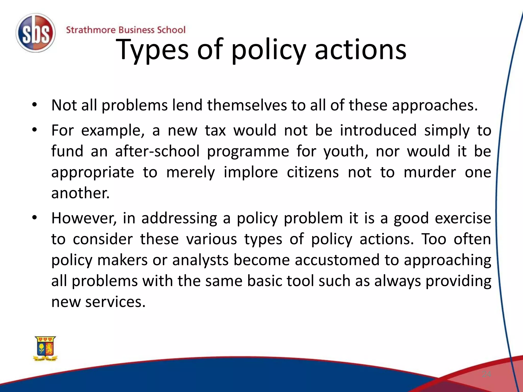 Types of policy actions • Not all problems lend themselves to all of these approaches. • For example, a new tax would not be introduced simply to fund an after-school programme for youth, nor would it be appropriate to merely implore citizens not to murder one another. • However, in addressing a policy problem it is a good exercise to consider these various types of policy actions. Too often policy makers or analysts become accustomed to approaching all problems with the same basic tool such as always providing new services. 24 
