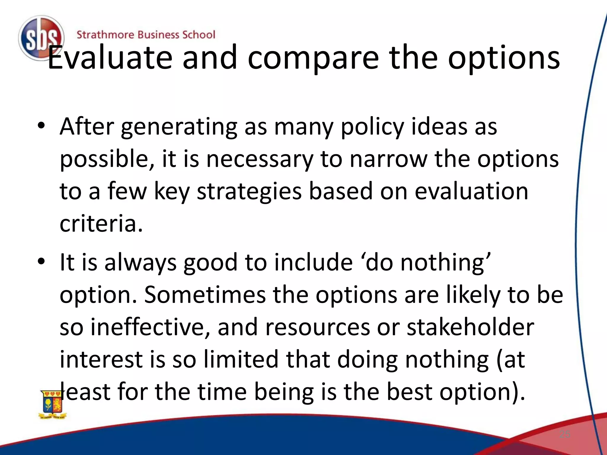 Evaluate and compare the options • After generating as many policy ideas as possible, it is necessary to narrow the options to a few key strategies based on evaluation criteria. • It is always good to include ‘do nothing’ option. Sometimes the options are likely to be so ineffective, and resources or stakeholder interest is so limited that doing nothing (at least for the time being is the best option). 25 