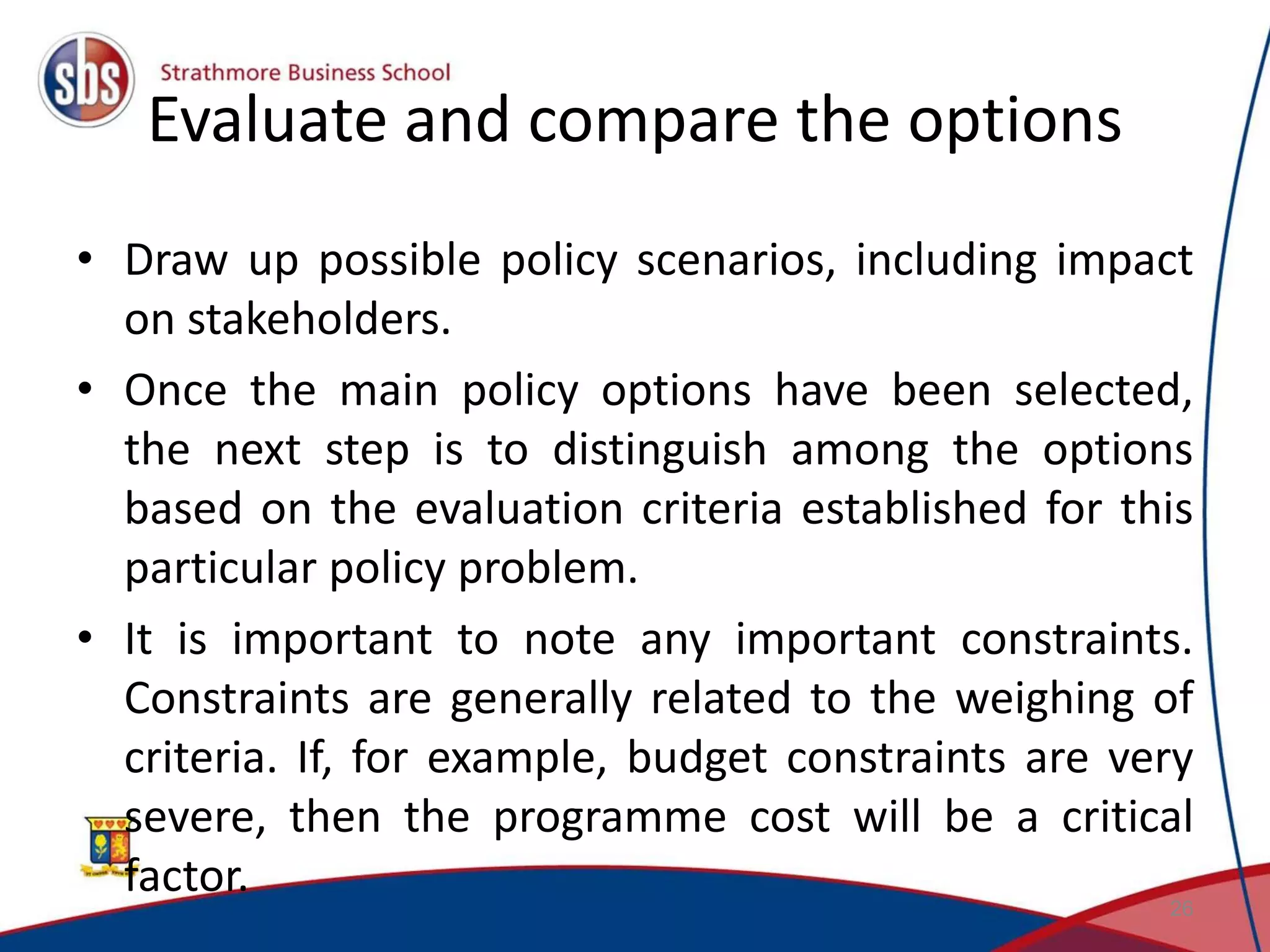 Evaluate and compare the options • Draw up possible policy scenarios, including impact on stakeholders. • Once the main policy options have been selected, the next step is to distinguish among the options based on the evaluation criteria established for this particular policy problem. • It is important to note any important constraints. Constraints are generally related to the weighing of criteria. If, for example, budget constraints are very severe, then the programme cost will be a critical factor. 26 