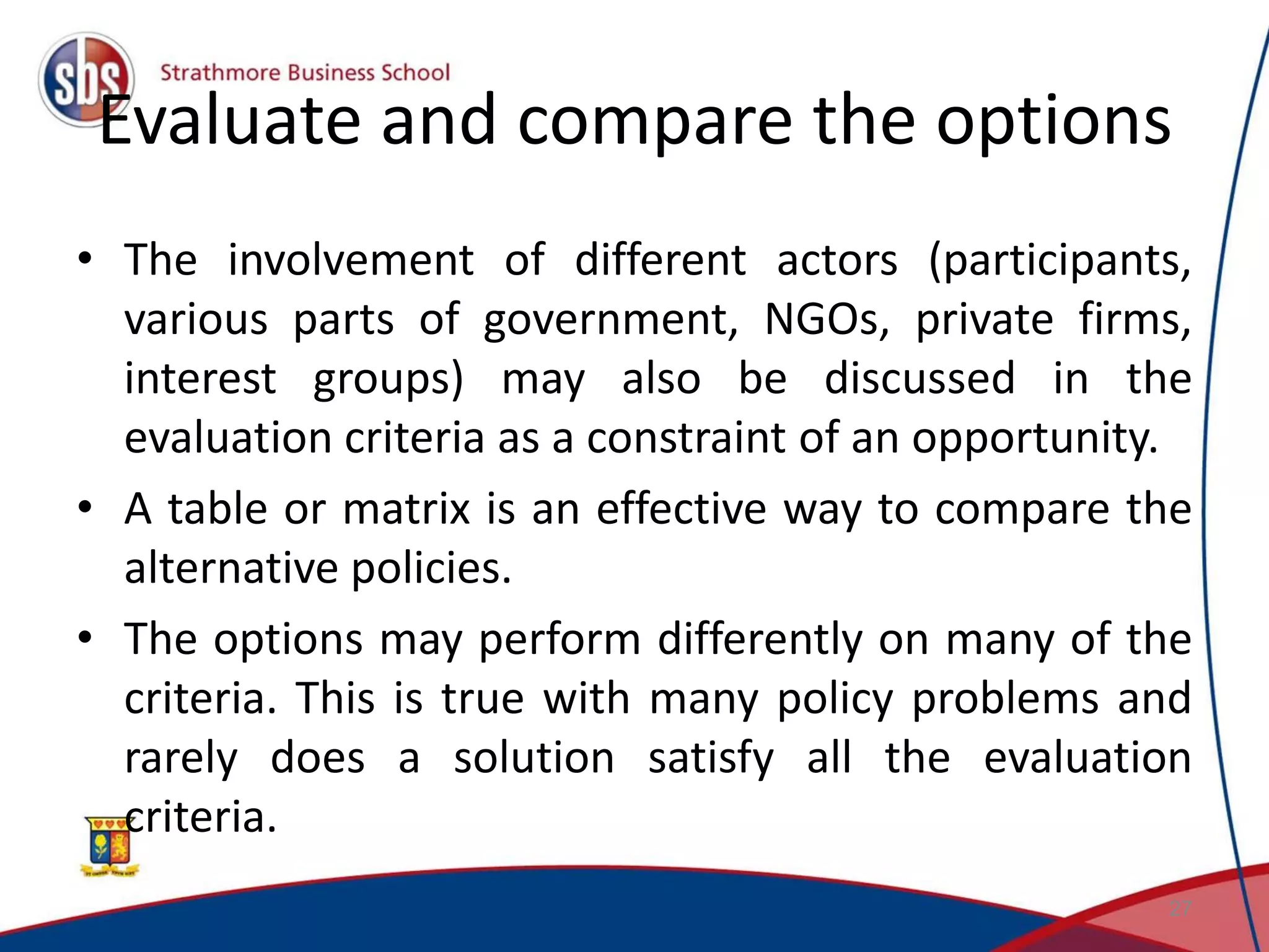 Evaluate and compare the options • The involvement of different actors (participants, various parts of government, NGOs, private firms, interest groups) may also be discussed in the evaluation criteria as a constraint of an opportunity. • A table or matrix is an effective way to compare the alternative policies. • The options may perform differently on many of the criteria. This is true with many policy problems and rarely does a solution satisfy all the evaluation criteria. 27 