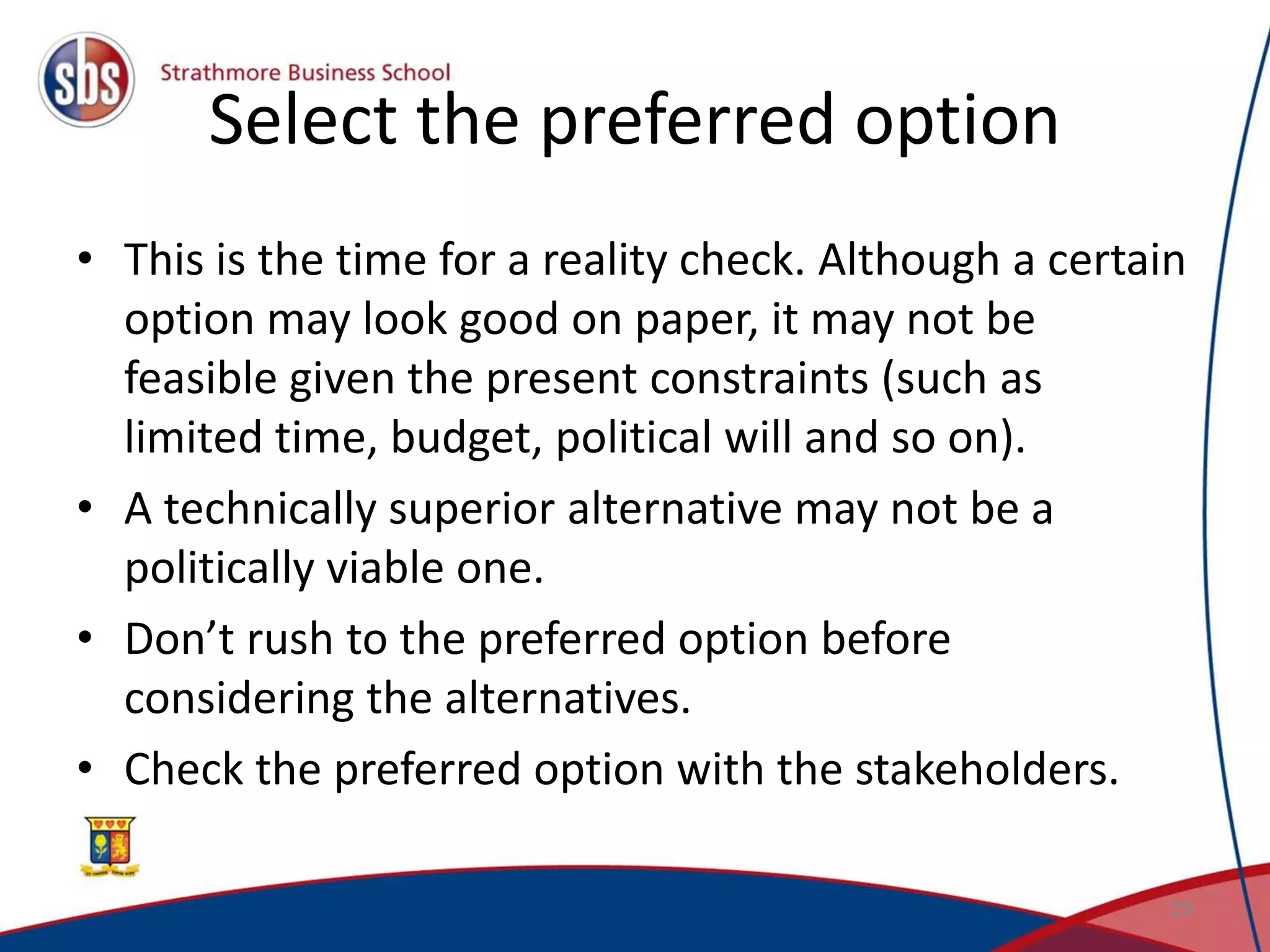 Select the preferred option • This is the time for a reality check. Although a certain option may look good on paper, it may not be feasible given the present constraints (such as limited time, budget, political will and so on). • A technically superior alternative may not be a politically viable one. • Don’t rush to the preferred option before considering the alternatives. • Check the preferred option with the stakeholders. 29 