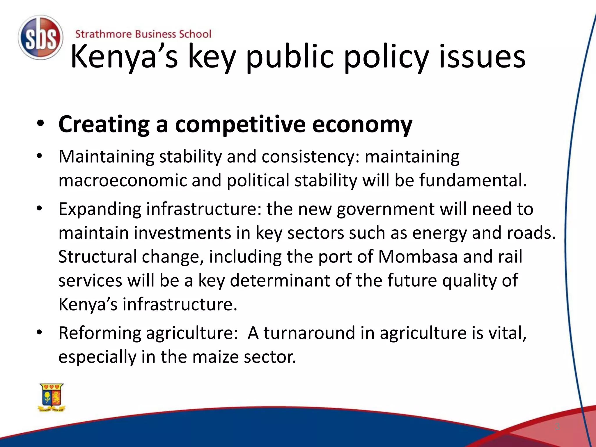 Kenya’s key public policy issues • Creating a competitive economy • Maintaining stability and consistency: maintaining macroeconomic and political stability will be fundamental. • Expanding infrastructure: the new government will need to maintain investments in key sectors such as energy and roads. Structural change, including the port of Mombasa and rail services will be a key determinant of the future quality of Kenya’s infrastructure. • Reforming agriculture: A turnaround in agriculture is vital, especially in the maize sector. 3 