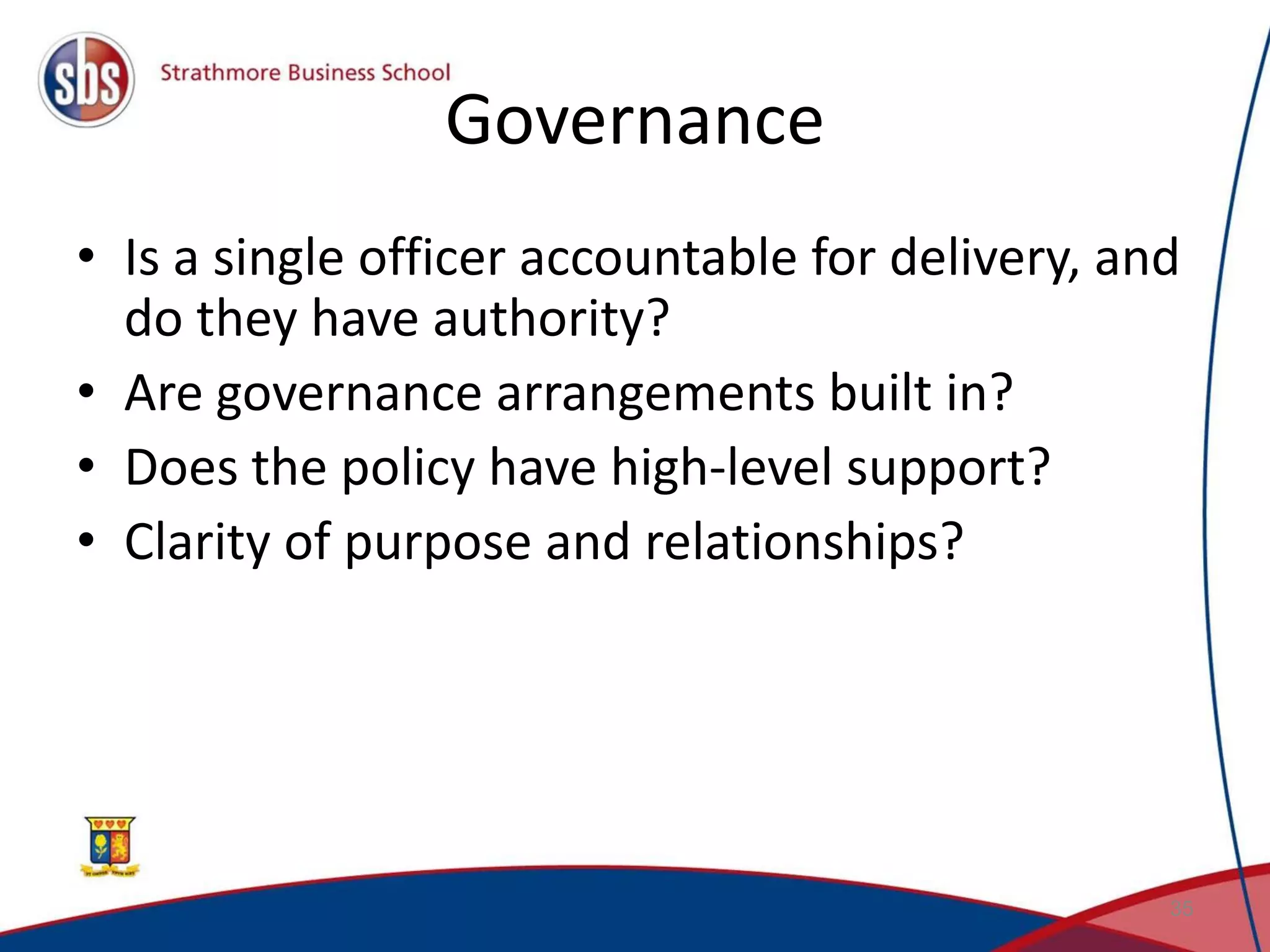 Governance • Is a single officer accountable for delivery, and do they have authority? • Are governance arrangements built in? • Does the policy have high-level support? • Clarity of purpose and relationships? 35 
