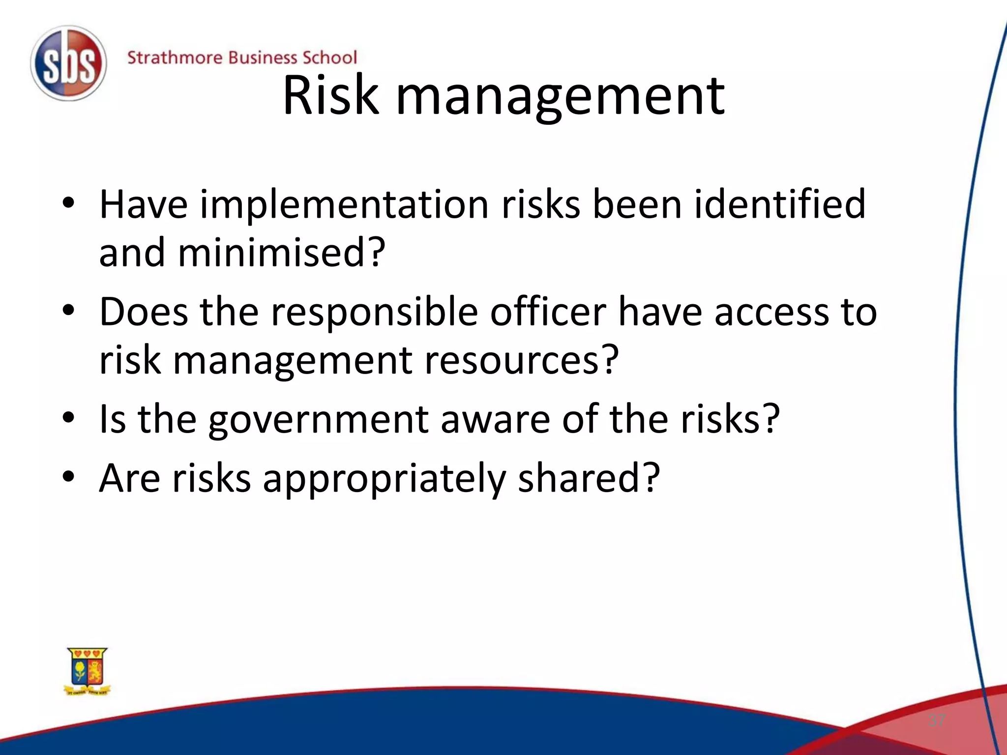 Risk management • Have implementation risks been identified and minimised? • Does the responsible officer have access to risk management resources? • Is the government aware of the risks? • Are risks appropriately shared? 37 