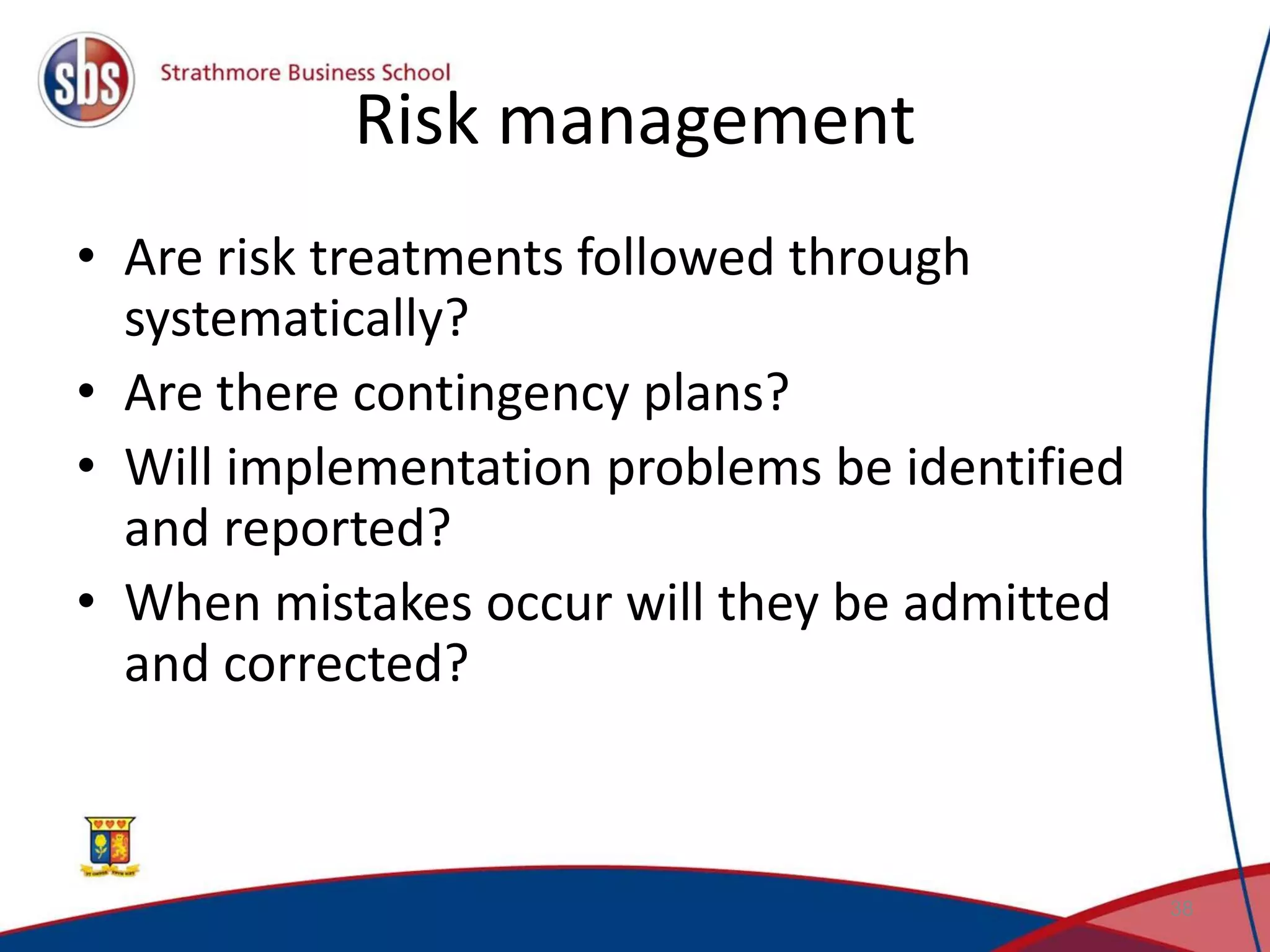 Risk management • Are risk treatments followed through systematically? • Are there contingency plans? • Will implementation problems be identified and reported? • When mistakes occur will they be admitted and corrected? 38 