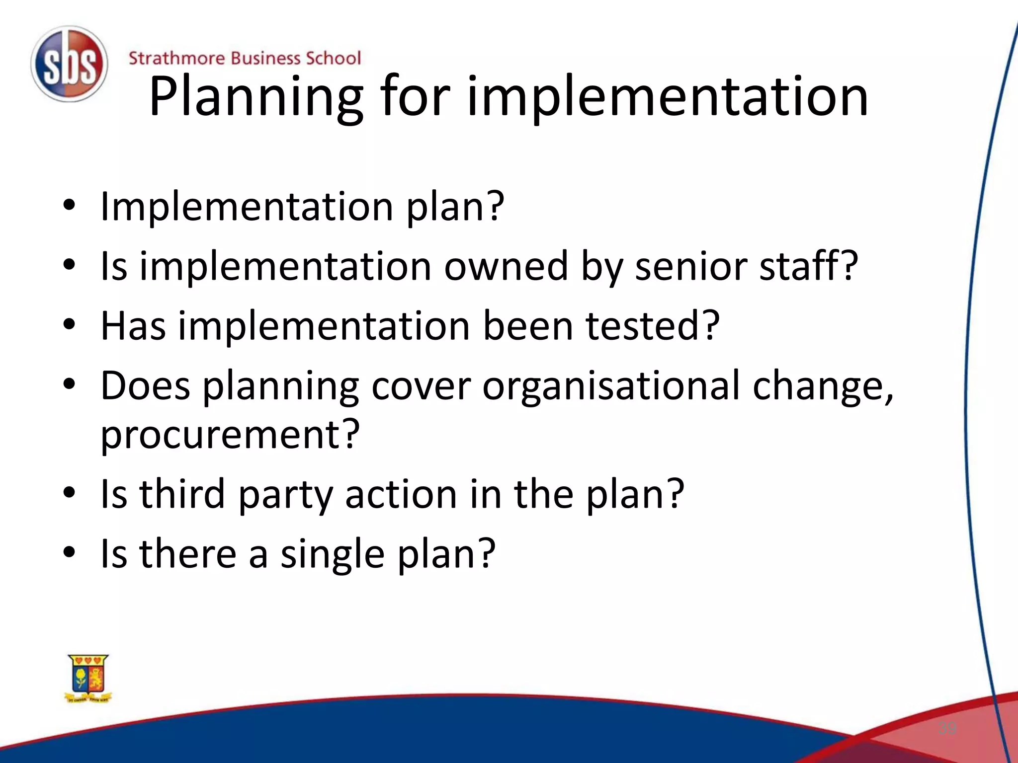 Planning for implementation • Implementation plan? • Is implementation owned by senior staff? • Has implementation been tested? • Does planning cover organisational change, procurement? • Is third party action in the plan? • Is there a single plan? 39 