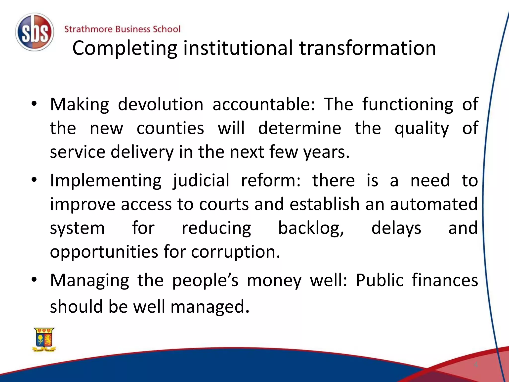 Completing institutional transformation • Making devolution accountable: The functioning of the new counties will determine the quality of service delivery in the next few years. • Implementing judicial reform: there is a need to improve access to courts and establish an automated system for reducing backlog, delays and opportunities for corruption. • Managing the people’s money well: Public finances should be well managed. 4 