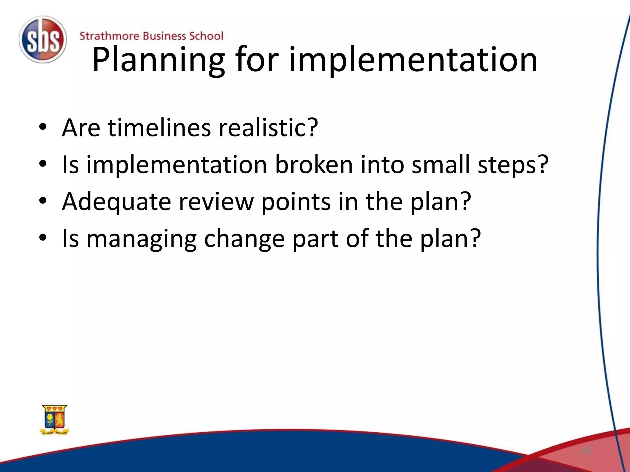 Planning for implementation • Are timelines realistic? • Is implementation broken into small steps? • Adequate review points in the plan? • Is managing change part of the plan? 40 