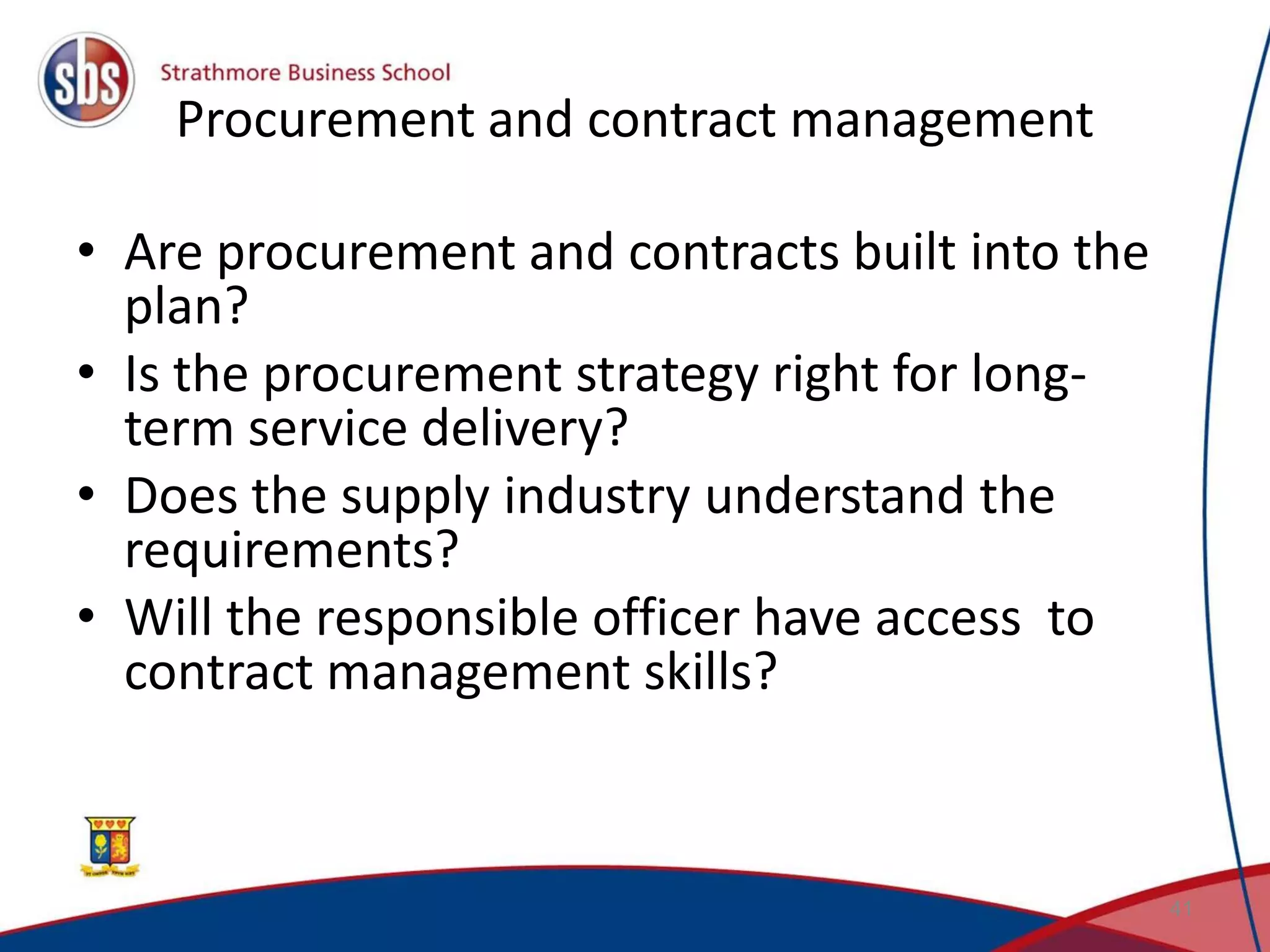 Procurement and contract management • Are procurement and contracts built into the plan? • Is the procurement strategy right for long- term service delivery? • Does the supply industry understand the requirements? • Will the responsible officer have access to contract management skills? 41 