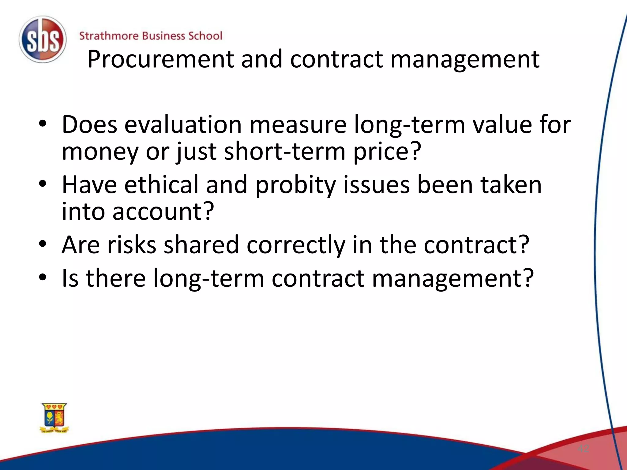 Procurement and contract management • Does evaluation measure long-term value for money or just short-term price? • Have ethical and probity issues been taken into account? • Are risks shared correctly in the contract? • Is there long-term contract management? 42 