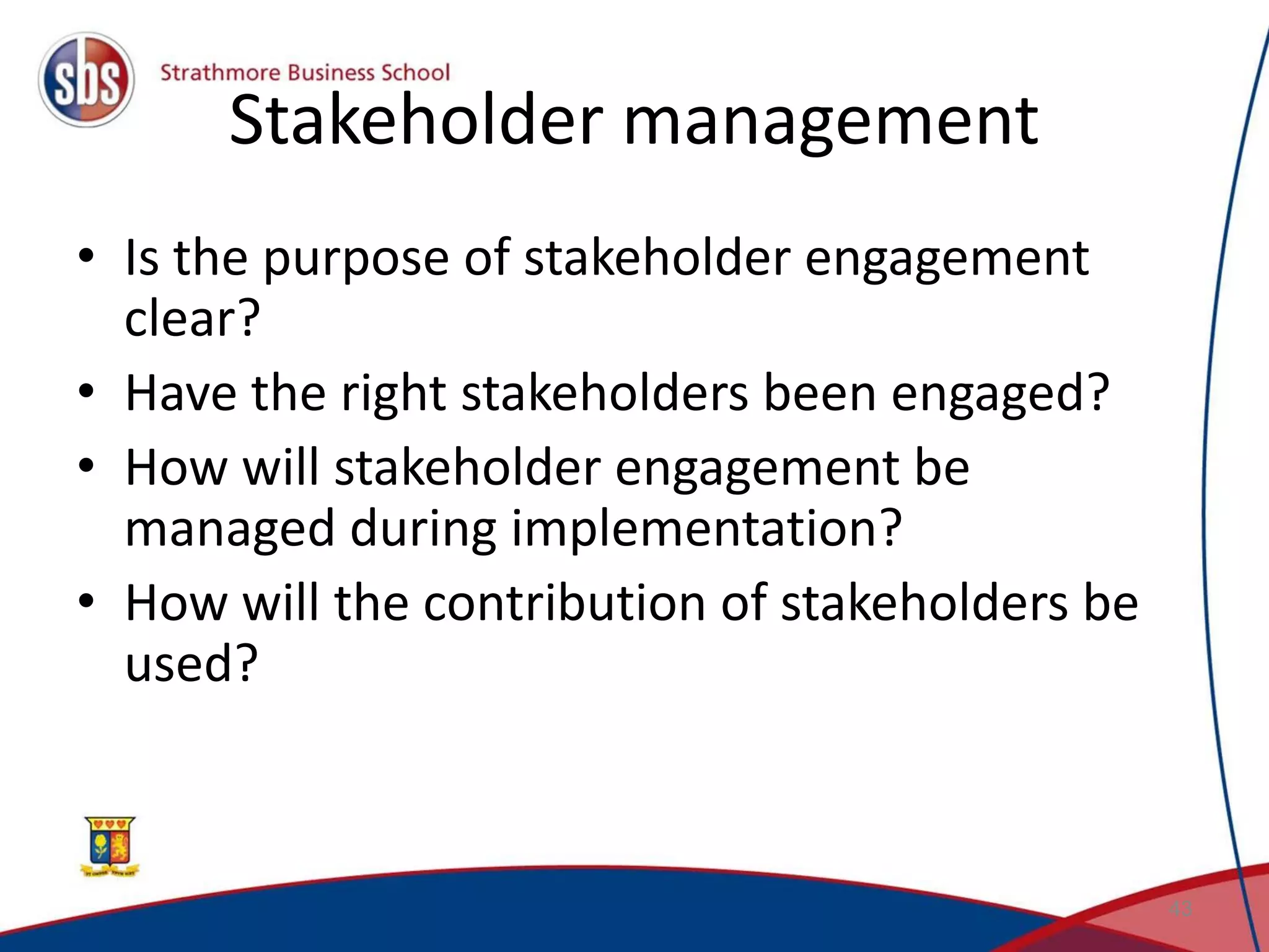 Stakeholder management • Is the purpose of stakeholder engagement clear? • Have the right stakeholders been engaged? • How will stakeholder engagement be managed during implementation? • How will the contribution of stakeholders be used? 43 