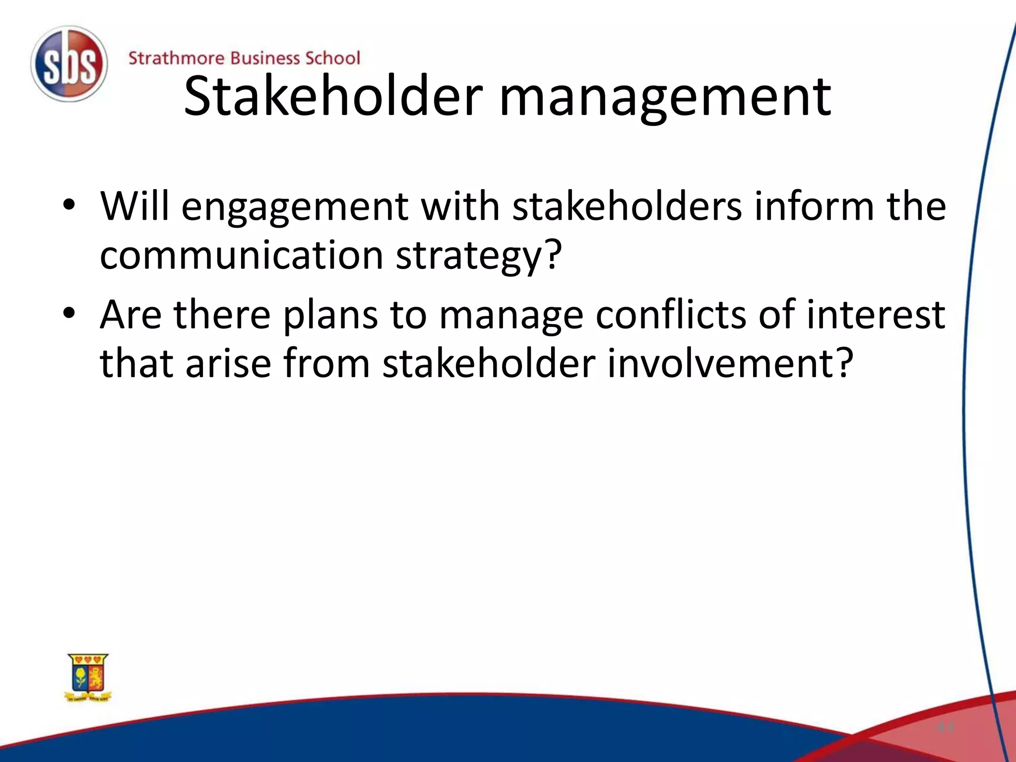 Stakeholder management • Will engagement with stakeholders inform the communication strategy? • Are there plans to manage conflicts of interest that arise from stakeholder involvement? 44 